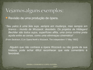  Revisão de uma produção de ópera.


“Seu palco é uma tela suja, sempre em mudança, mas sempre em
   branco - mundo de Wozzeck: desolado. Os projetos de Hildegard
   Bechtler são todos sujos, superfícies aflita; uma única cortina preta
   açoita entre as cenas, como uma eliminaçao cinemática”.
(From Seckrson, E.on Opera North’s Wozzeck, The independent 17 May 1993)


    Alguém que não conhece a ópera Wozzeck ou não gosta de sua
  tristeza, pode achar difícil reconhecer que este comentário é
  favorável.



                  AMARAL; CHAMARELLI; LOPES; OLIVEIRA,
                                                 2012.2
 