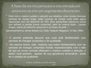 “   Feito com o mesmo cuidado e atenção aos detalhes, como nossas famosas
    camisas de manga longa, estas camisas de manga curta estão agora
    disponíveis com um desconto de 10%. Elas apresentam pequenos extras
    que definem a camisa (nome comercial), além de costura dupla , caudas
    longas, ossos de colarinho removível e um bolso do peito ...”
(advertisement by James Meade Ltd, Daily Telegrah Magazine 15 May 1993)

 O escritor pretende assumir que você está familiarizado com
 camisas de mangas compridas e de qualidade.
 Da mesma forma, está implícito que todos familiarizados com as
 camisas de mangas compridas ficarão impressionados com o fato
 de que as novas camisas oferecem o mesmo cuidado e atenção, e
 assim você também - apesar de sua ignorância lamentável - pode
 ter a certeza da qualidade.

                   AMARAL; CHAMARELLI; LOPES; OLIVEIRA,
                                                  2012.2
 