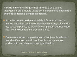  A melhor forma de desenvolvê-la é fazer com que os
 alunos trabalhem as inferências necessárias, colocando-
 as, passo a passo, se elas são complexas, quando você
 lidar com textos que se prestam a isso.

 Da mesma forma, os pressupostos subjacentes devem
 ser identificados quando você sente que os alunos
 podem não reconhecer ou compartilhá-los.


               AMARAL; CHAMARELLI; LOPES; OLIVEIRA,
                                              2012.2
 
