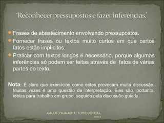  Frases de abastecimento envolvendo pressupostos.
 Fornecer frases ou textos muito curtos em que certos
  fatos estão implícitos.
 Praticar com textos longos é necessário, porque algumas
  inferências só podem ser feitas através de fatos de várias
  partes do texto.

Nota: É claro que exercícios como estes provocam muita discussão.
  Muitas vezes é uma questão de interpretação. Eles são, portanto,
  ideias para trabalho em grupo, seguido pela discussão guiada.


                 AMARAL; CHAMARELLI; LOPES; OLIVEIRA,
                                                2012.2
 