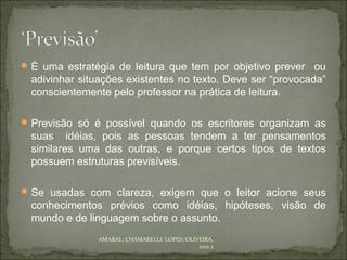  É uma estratégia de leitura que tem por objetivo prever    ou
  adivinhar situações existentes no texto. Deve ser “provocada”
  conscientemente pelo professor na prática de leitura.

 Previsão só é possível quando os escritores organizam as
  suas idéias, pois as pessoas tendem a ter pensamentos
  similares uma das outras, e porque certos tipos de textos
  possuem estruturas previsíveis.

 Se usadas com clareza, exigem que o leitor acione seus
  conhecimentos prévios como idéias, hipóteses, visão de
  mundo e de linguagem sobre o assunto.
               AMARAL; CHAMARELLI; LOPES; OLIVEIRA,
                                              2012.2
 