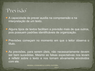  A capacidade de prever auxilia na compreensão e na
  interpretação de um texto.

 Alguns tipos de textos facilitam a previsão mais de que outros,
  pois possuem padrões identificáveis de organização.

 Previsões começam no momento em que o leitor observa o
  título.

 As previsões, para serem úteis, não necessariamente devem
  ser bem sucedidas. Mesmo as falsas expectativas nos levam
  a refletir sobre o texto e nos tornam ativamente envolvidos
  com ele.
                AMARAL; CHAMARELLI; LOPES; OLIVEIRA,
                                               2012.2
 