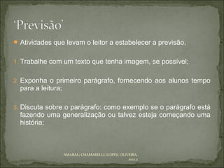  Atividades que levam o leitor a estabelecer a previsão.


1. Trabalhe com um texto que tenha imagem, se possível;


2. Exponha o primeiro parágrafo, fornecendo aos alunos tempo
  para a leitura;

3. Discuta sobre o parágrafo: como exemplo se o parágrafo está
  fazendo uma generalização ou talvez esteja começando uma
  história;



                    AMARAL; CHAMARELLI; LOPES; OLIVEIRA,
                                                   2012.2
 