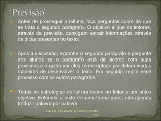 4.   Antes de prosseguir a leitura, faça perguntas sobre de que
     se trata o segundo parágrafo. O objetivo é que os leitores,
     através da previsão, consigam extrair informações através
     de dicas presentes no texto;

5.   Após a discussão, exponha o segundo parágrafo e pergunte
     aos alunos se o parágrafo está de acordo com suas
     previsões e a razão por eles terem optado por determinadas
     maneiras de desenvolver o texto. Em seguida, repita esse
     processo com os outros parágrafos.

 Todas as estratégias de leitura levam ao leitor a um único
     objetivo: Entender o texto de uma forma geral, não apenas
     traduzir palavra por palavra.
                 AMARAL; CHAMARELLI; LOPES; OLIVEIRA,
                                                2012.2
 