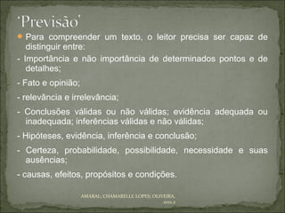  Para compreender um texto, o leitor precisa ser capaz de
   distinguir entre:
- Importância e não importância de determinados pontos e de
   detalhes;
- Fato e opinião;
- relevância e irrelevância;
- Conclusões válidas ou não válidas; evidência adequada ou
  inadequada; inferências válidas e não válidas;
- Hipóteses, evidência, inferência e conclusão;
- Certeza, probabilidade, possibilidade, necessidade e suas
  ausências;
- causas, efeitos, propósitos e condições.

                    AMARAL; CHAMARELLI; LOPES; OLIVEIRA,
                                                   2012.2
 