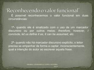 É possível reconhecermos o valor funcional em duas
circunstâncias:

  1ª- quando ele é sinalizado com o uso de um marcador
discursivo ou por outros meios: therefore, however, I
conclude, let us define it as, it can be assumed, etc.

  2ª- quando não há marcador discursivo explícito, o leitor
precisa se empenhar de forma a captar, inconscientemente,
qual a intenção do autor ao escrever aquela frase.




              AMARAL; CHAMARELLI; LOPES; OLIVEIRA,
                                             2012.2
 