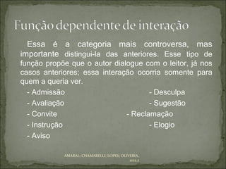 Essa é a categoria mais controversa, mas
importante distingui-la das anteriores. Esse tipo de
função propõe que o autor dialogue com o leitor, já nos
casos anteriores; essa interação ocorria somente para
quem a queria ver.
  - Admissão                         - Desculpa
  - Avaliação                        - Sugestão
  - Convite                   - Reclamação
  - Instrução                        - Elogio
  - Aviso

            AMARAL; CHAMARELLI; LOPES; OLIVEIRA,
                                           2012.2
 