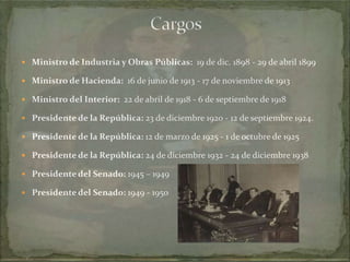  Ministro de Industria y Obras Públicas: 19 de dic. 1898 - 29 de abril 1899
 Ministro de Hacienda: 16 de junio de 1913 - 17 de noviembre de 1913
 Ministro del Interior: 22 de abril de 1918 - 6 de septiembre de 1918
 Presidente de la República: 23 de diciembre 1920 - 12 de septiembre 1924.
 Presidente de la República: 12 de marzo de 1925 - 1 de octubre de 1925
 Presidente de la República: 24 de diciembre 1932 - 24 de diciembre 1938
 Presidente del Senado: 1945 – 1949
 Presidente del Senado: 1949 - 1950

 
