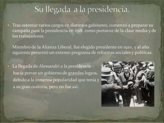  Tras ostentar varios cargos en distintos gabinetes, comenzó a preparar su

campaña para la presidencia en 1918, como portavoz de la clase media y de
los trabajadores.
Miembro de la Alianza Liberal, fue elegido presidente en 1920, y al año
siguiente presentó un extenso programa de reformas sociales y políticas.
 La llegada de Alessandri a la presidencia

hacía prever un gobierno de grandes logros,
debido a la inmensa popularidad que tenía y
a su gran oratoria, pero no fue así.

 