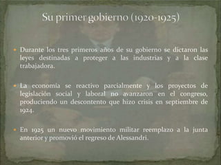  Durante los tres primeros años de su gobierno se dictaron las

leyes destinadas a proteger a las industrias y a la clase
trabajadora.
 La economía se reactivo parcialmente y los proyectos de

legislación social y laboral no avanzaron en el congreso,
produciendo un descontento que hizo crisis en septiembre de
1924.
 En 1925 un nuevo movimiento militar reemplazo a la junta

anterior y promovió el regreso de Alessandri.

 