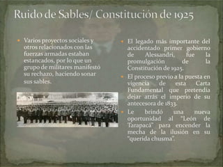  Varios proyectos sociales y

otros relacionados con las
fuerzas armadas estaban
estancados, por lo que un
grupo de militares manifestó
su rechazo, haciendo sonar
sus sables.

 El legado más importante del

accidentado primer gobierno
de
Alessandri,
fue
la
promulgación
de
la
Constitución de 1925.
 El proceso previo a la puesta en
vigencia
de
esta
Carta
Fundamental que pretendía
dejar atrás el imperio de su
antecesora de 1833.
 Le
brindó
una
nueva
oportunidad al “León de
Tarapacá” para encender la
mecha de la ilusión en su
“querida chusma”.

 
