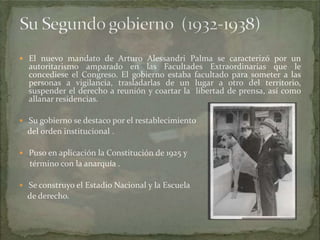  El nuevo mandato de Arturo Alessandri Palma se caracterizó por un

autoritarismo amparado en las Facultades Extraordinarias que le
concediese el Congreso. El gobierno estaba facultado para someter a las
personas a vigilancia, trasladarlas de un lugar a otro del territorio,
suspender el derecho a reunión y coartar la libertad de prensa, así como
allanar residencias.

 Su gobierno se destaco por el restablecimiento

del orden institucional .
 Puso en aplicación la Constitución de 1925 y

término con la anarquía .
 Se construyo el Estadio Nacional y la Escuela

de derecho.

 