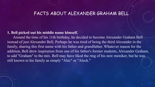 1. Bell picked out his middle name himself.
Around the time of his 11th birthday, he decided to become Alexander Graham Bell
instead of just Alexander Bell. Perhaps he was tired of being the third Alexander in the
family, sharing this first name with his father and grandfather. Whatever reason for the
addition, Bell drew inspiration from one of his father's former students, Alexander Graham,
to add "Graham" to the mix. Bell may have liked the ring of his new moniker, but he was
still known to his family as simply "Alec" or "Aleck."
FACTS ABOUT ALEXANDER GRAHAM BELL
 