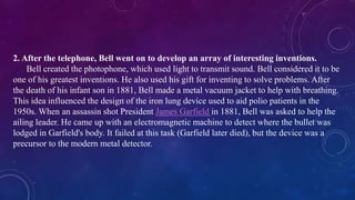 2. After the telephone, Bell went on to develop an array of interesting inventions.
Bell created the photophone, which used light to transmit sound. Bell considered it to be
one of his greatest inventions. He also used his gift for inventing to solve problems. After
the death of his infant son in 1881, Bell made a metal vacuum jacket to help with breathing.
This idea influenced the design of the iron lung device used to aid polio patients in the
1950s. When an assassin shot President James Garfield in 1881, Bell was asked to help the
ailing leader. He came up with an electromagnetic machine to detect where the bullet was
lodged in Garfield's body. It failed at this task (Garfield later died), but the device was a
precursor to the modern metal detector.
 