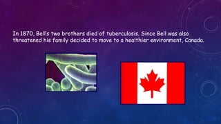 In 1870, Bell’s two brothers died of tuberculosis. Since Bell was also
threatened his family decided to move to a healthier environment, Canada.
 