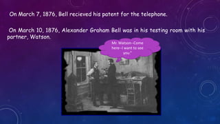On March 7, 1876, Bell recieved his patent for the telephone.
On March 10, 1876, Alexander Graham Bell was in his testing room with his
partner, Watson.
Mr. Watson--Come
here--I want to see
you.”
 