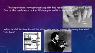 The experiment they were working with had reeds that were thin and steel.
One of the reeds was stuck so Watson plucked it to try to fix it.
When he did, Graham heard the vibration clearly through the newly invented
‘telephone’.
 