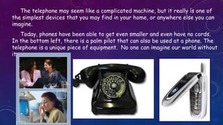 The telephone may seem like a complicated machine, but it really is one of
the simplest devices that you may find in your home, or anywhere else you can
imagine.
Today, phones have been able to get even smaller and even have no cords.
In the bottom left, there is a palm pilot that can also be used at a phone. The
telephone is a unique piece of equipment. No one can imagine our world without
it.
 