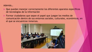 Además…
 Que puedan manejar correctamente los diferentes aparatos específicos
de tecnologías de la información
 Formar ciudadanos que sepan el papel que juegan los medios de
comunicación dentro de sus entornos sociales, culturales, económicos, en
el que se encuentran inmersos.
 
