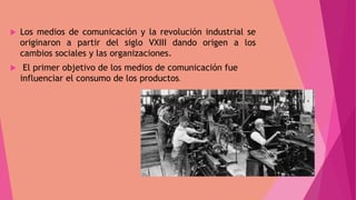  Los medios de comunicación y la revolución industrial se
originaron a partir del siglo VXIII dando origen a los
cambios sociales y las organizaciones.
 El primer objetivo de los medios de comunicación fue
influenciar el consumo de los productos.
 