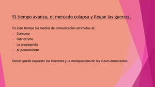 El tiempo avanza, el mercado colapsa y llegan las guerras.
En éste tiempo los medios de comunicación estimulan al:
 Consumo
 Patriotismo
 La propaganda
 Al pensamiento
Donde queda expuesto los intereses y la manipulación de las clases dominantes.
 