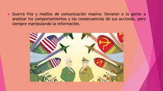  Guerra fría y medios de comunicación masiva: llevaron a la gente a
analizar los comportamientos y las consecuencias de sus acciones, pero
siempre manipulando la información.
 