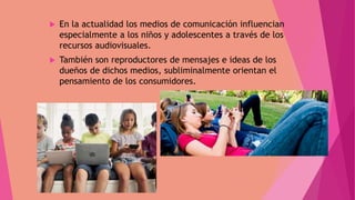  En la actualidad los medios de comunicación influencian
especialmente a los niños y adolescentes a través de los
recursos audiovisuales.
 También son reproductores de mensajes e ideas de los
dueños de dichos medios, subliminalmente orientan el
pensamiento de los consumidores.
 