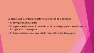 La escuela ha intentado revertir esto a través de 3 posturas:
 El enfoque gramaticalista
 El segundo enfoque está centrado en la tecnología y en la enseñanza de
los aparatos tecnológicos,
 El tercer enfoque es el análisis de contenido socio-ideológico.
 