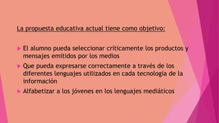 La propuesta educativa actual tiene como objetivo:
 El alumno pueda seleccionar críticamente los productos y
mensajes emitidos por los medios
 Que pueda expresarse correctamente a través de los
diferentes lenguajes utilizados en cada tecnología de la
información
 Alfabetizar a los jóvenes en los lenguajes mediáticos
 