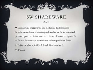 SW SHAREWARE

 Se denomina shareware a una modalidad de distribución
de software, en la que el usuario puede evaluar de forma gratuita el
producto, pero con limitaciones en el tiempo de uso o en algunas de
las formas de uso o con restricciones en las capacidades finales.

 Office de Microsoft (Word, Excel, One Note, etc.).

 Winamp
 
