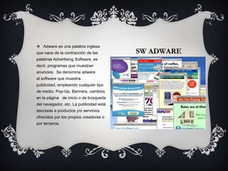 Adware es una palabra inglesa
que nace de la contracción de las        SW ADWARE
palabras Advertising Software, es
decir, programas que muestran
anuncios. Se denomina adware
al software que muestra
publicidad, empleando cualquier tipo
de medio: Pop-Up, Banners, cambios
en la página de inicio o de búsqueda
del navegador, etc. La publicidad está
asociada a productos y/o servicios
ofrecidos por los propios creadores o
por terceros.
 