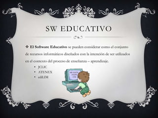 SW EDUCATIVO

 El Software Educativo se pueden considerar como el conjunto
de recursos informáticos diseñados con la intención de ser utilizados
en el contexto del proceso de enseñanza – aprendizaje.
     • JCLIC
     • ATENEX
     • ediLIM
 