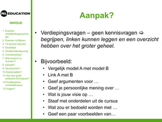 INHOUD
Aanpak?
• Verdiepingsvragen – geen kennisvragen 
begrijpen, linken kunnen leggen en een overzicht
hebben over het groter geheel.
• Bijvoorbeeld:
• Vergelijk model A met model B
• Link A met B
• Geef argumenten voor …
• Geef je persoonlijke mening over …
• Wat is jouw visie op …
• Staaf met onderdelen uit de cursus
• Wat zou er bedoeld worden met …
• Geef een paar voorbeelden van…
1. Examen
ontwikkelingspsychol
gie
2. Examen richtlijnen
3. Te kennen leerstof
4. Studietips
5. Studieondersteuning
6. Voorbereiding?
7. Wat moet ik nu
‘kunnen’?
8. Aanpak?
9. Structureren?
10.Samenvatten?
11.Hoe een goed
antwoord formuleren?
12.Proefexamen:
voorbeeldcasus
13.Vragen?
 