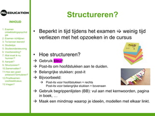 INHOUD
Structureren?
• Beperkt in tijd tijdens het examen  weinig tijd
verliezen met het opzoeken in de cursus
• Hoe structureren?
 Gebruik kleur!
 Post-its om hoofdstukken aan te duiden.
 Belangrijke stukken: post-it
 Bijvoorbeeld:
 Post-its voor hoofdstukken = rechts
Post-its voor belangrijke stukken = bovenaan
 Gebruik begrippenlijsten (BB): vul aan met kernwoorden, pagina
in boek, …
 Maak een mindmap waarop je ideeën, modellen met elkaar linkt.
1. Examen
ontwikkelingspsychol
gie
2. Examen richtlijnen
3. Te kennen leerstof
4. Studietips
5. Studieondersteuning
6. Voorbereiding?
7. Wat moet ik nu
‘kunnen’?
8. Aanpak?
9. Structureren?
10.Samenvatten?
11.Hoe een goed
antwoord formuleren?
12.Proefexamen:
voorbeeldcasus
13.Vragen?
 