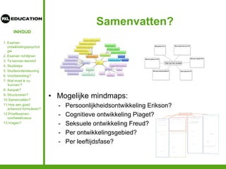 INHOUD
Samenvatten?
• Mogelijke mindmaps:
- Persoonlijkheidsontwikkeling Erikson?
- Cognitieve ontwikkeling Piaget?
- Seksuele ontwikkeling Freud?
- Per ontwikkelingsgebied?
- Per leeftijdsfase?
1. Examen
ontwikkelingspsychol
gie
2. Examen richtlijnen
3. Te kennen leerstof
4. Studietips
5. Studieondersteuning
6. Voorbereiding?
7. Wat moet ik nu
‘kunnen’?
8. Aanpak?
9. Structureren?
10.Samenvatten?
11.Hoe een goed
antwoord formuleren?
12.Proefexamen:
voorbeeldcasus
13.Vragen?
 