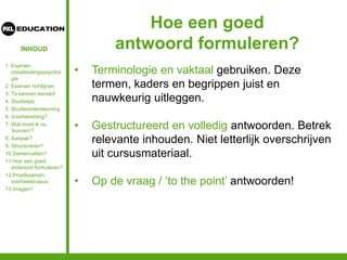 INHOUD
Hoe een goed
antwoord formuleren?
• Terminologie en vaktaal gebruiken. Deze
termen, kaders en begrippen juist en
nauwkeurig uitleggen.
• Gestructureerd en volledig antwoorden. Betrek
relevante inhouden. Niet letterlijk overschrijven
uit cursusmateriaal.
• Op de vraag / ‘to the point’ antwoorden!
1. Examen
ontwikkelingspsychol
gie
2. Examen richtlijnen
3. Te kennen leerstof
4. Studietips
5. Studieondersteuning
6. Voorbereiding?
7. Wat moet ik nu
‘kunnen’?
8. Aanpak?
9. Structureren?
10.Samenvatten?
11.Hoe een goed
antwoord formuleren?
12.Proefexamen:
voorbeeldcasus
13.Vragen?
 