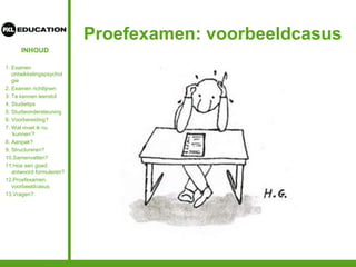 INHOUD
Proefexamen: voorbeeldcasus
1. Examen
ontwikkelingspsychol
gie
2. Examen richtlijnen
3. Te kennen leerstof
4. Studietips
5. Studieondersteuning
6. Voorbereiding?
7. Wat moet ik nu
‘kunnen’?
8. Aanpak?
9. Structureren?
10.Samenvatten?
11.Hoe een goed
antwoord formuleren?
12.Proefexamen:
voorbeeldcasus
13.Vragen?
 