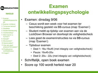 INHOUD
Examen
ontwikkelingspsychologie
• Examen: dinsdag 9/06
– Casus wordt een week voor het examen ter
beschikking gesteld via BB-cursus (map ‘Examen’)
– Student meldt op tijdstip van examen aan via de
LockDown Browser en doorloopt de veiligheidscheck
– Lees goed de exameninstructies na via BB-cursus
(map ‘Examen’)
– Tijdsduur examen
• Deel 1: 18u-19u45 (met inbegrip van veiligheidscheck)
• Pauze: 19u45-20u
• Deel 2: 20u - 22u (met inbegrip van veiligheidscheck)
• Schriftelijk, open boek examen
• Score op 100 wordt herleid naar 20
1. Examen
ontwikkelingspsychol
gie
2. Examen richtlijnen
3. Te kennen leerstof
4. Studietips
5. Studieondersteuning
6. Voorbereiding?
7. Wat moet ik nu
‘kunnen’?
8. Aanpak?
9. Structureren?
10.Samenvatten?
11.Hoe een goed
antwoord formuleren?
12.Proefexamen:
voorbeeldcasus
13.Vragen?
 