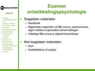 INHOUD
Examen
ontwikkelingspsychologie
• Toegelaten materialen
– Handboek
– Afgedrukte materialen uit BB-cursus, examencasus,
eigen notities of gemaakte samenvattingen
– Volledige BB-cursus is digitaal beschikbaar
• Niet toegelaten materialen:
– Gsm
– Hoofdtelefoon of oortjes
1. Examen
ontwikkelingspsychol
gie
2. Examen richtlijnen
3. Te kennen leerstof
4. Studietips
5. Studieondersteuning
6. Voorbereiding?
7. Wat moet ik nu
‘kunnen’?
8. Aanpak?
9. Structureren?
10.Samenvatten?
11.Hoe een goed
antwoord formuleren?
12.Proefexamen:
voorbeeldcasus
13.Vragen?
 