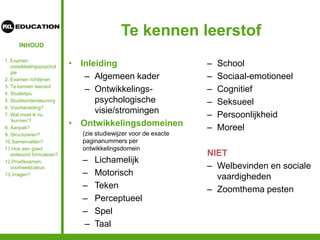 INHOUD
Te kennen leerstof
• Inleiding
– Algemeen kader
– Ontwikkelings-
psychologische
visie/stromingen
• Ontwikkelingsdomeinen
(zie studiewijzer voor de exacte
paginanummers per
ontwikkelingsdomein
– Lichamelijk
– Motorisch
– Teken
– Perceptueel
– Spel
– Taal
– School
– Sociaal-emotioneel
– Cognitief
– Seksueel
– Persoonlijkheid
– Moreel
NIET
– Welbevinden en sociale
vaardigheden
– Zoomthema pesten
1. Examen
ontwikkelingspsychol
gie
2. Examen richtlijnen
3. Te kennen leerstof
4. Studietips
5. Studieondersteuning
6. Voorbereiding?
7. Wat moet ik nu
‘kunnen’?
8. Aanpak?
9. Structureren?
10.Samenvatten?
11.Hoe een goed
antwoord formuleren?
12.Proefexamen:
voorbeeldcasus
13.Vragen?
 
