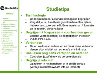 INHOUD
Studietips
• Terminologie
– Onderlijn/markeer zeker alle belangrijke begrippen
– Zorg dat je het handboek goed kan benutten tijdens
het examen: zoek een efficiënte manier om informatie
op te zoeken, personaliseer
• Begrijpen + toepassen + voorbeelden geven
– Bedenk voorbeelden bij de begrippen en theorieën
– Vul de PPT’s aan
• Verbanden
– Ga op zoek naar verbanden en maak deze verbanden
visueel door middel van schema’s of mindmaps
• Casussen nog eens verfijnen en oefenen
– Controleer jezelf d.m.v. de verbetersleutels
• Begrijp je iets niet
– Opzoeken in het handboek of in de BB-cursus
(vermijd niet betrouwbare info op internet)
1. Examen
ontwikkelingspsychol
gie
2. Examen richtlijnen
3. Te kennen leerstof
4. Studietips
5. Studieondersteuning
6. Voorbereiding?
7. Wat moet ik nu
‘kunnen’?
8. Aanpak?
9. Structureren?
10.Samenvatten?
11.Hoe een goed
antwoord formuleren?
12.Proefexamen:
voorbeeldcasus
13.Vragen?
 