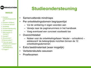 INHOUD
Studieondersteuning
• Samenvattende mindmaps
• Per ontwikkelingsdomein begrippenlijst
– Vul de verklaring in eigen woorden aan
– Verwijs naar de paginanummers in het handboek
– Voeg eventueel een concreet voorbeeld toe
• Overzichtstabel
– Noteer voor de ontwikkelingsfasen ‘kleuter – schoolkind –
adolescent’ de belangrijkste inzichten binnen de 12
ontwikkelingsdomeinen
• Extra beeldmateriaal (waar mogelijk)
• Verbetersleutels casussen
• Proefexamen
1. Examen
ontwikkelingspsychol
gie
2. Examen richtlijnen
3. Te kennen leerstof
4. Studietips
5. Studieondersteuning
6. Voorbereiding?
7. Wat moet ik nu
‘kunnen’?
8. Aanpak?
9. Structureren?
10.Samenvatten?
11.Hoe een goed
antwoord formuleren?
12.Proefexamen:
voorbeeldcasus
13.Vragen?
 