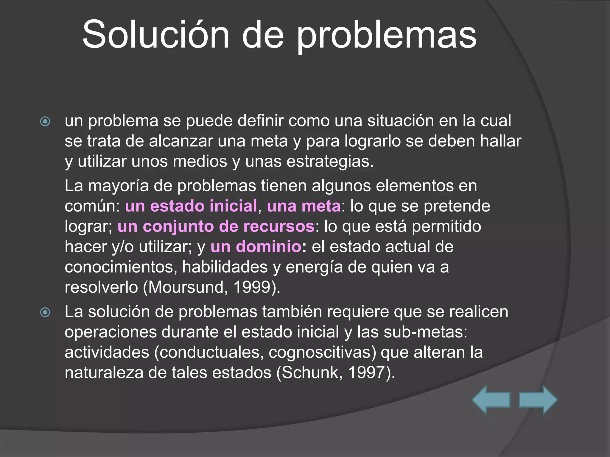 Solución de problemas

   un problema se puede definir como una situación en la cual
    se trata de alcanzar una meta y para lograrlo se deben hallar
    y utilizar unos medios y unas estrategias.
    La mayoría de problemas tienen algunos elementos en
    común: un estado inicial, una meta: lo que se pretende
    lograr; un conjunto de recursos: lo que está permitido
    hacer y/o utilizar; y un dominio: el estado actual de
    conocimientos, habilidades y energía de quien va a
    resolverlo (Moursund, 1999).
   La solución de problemas también requiere que se realicen
    operaciones durante el estado inicial y las sub-metas:
    actividades (conductuales, cognoscitivas) que alteran la
    naturaleza de tales estados (Schunk, 1997).
 