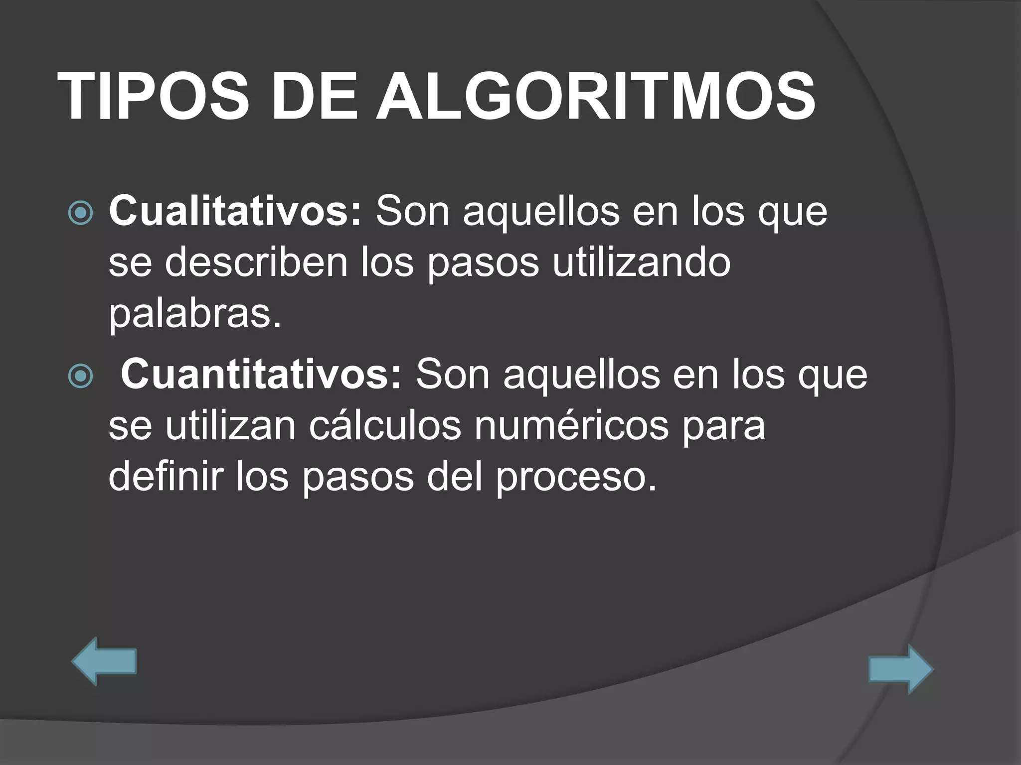 TIPOS DE ALGORITMOS
 Cualitativos: Son aquellos en los que
  se describen los pasos utilizando
  palabras.
 Cuantitativos: Son aquellos en los que
  se utilizan cálculos numéricos para
  definir los pasos del proceso.
 