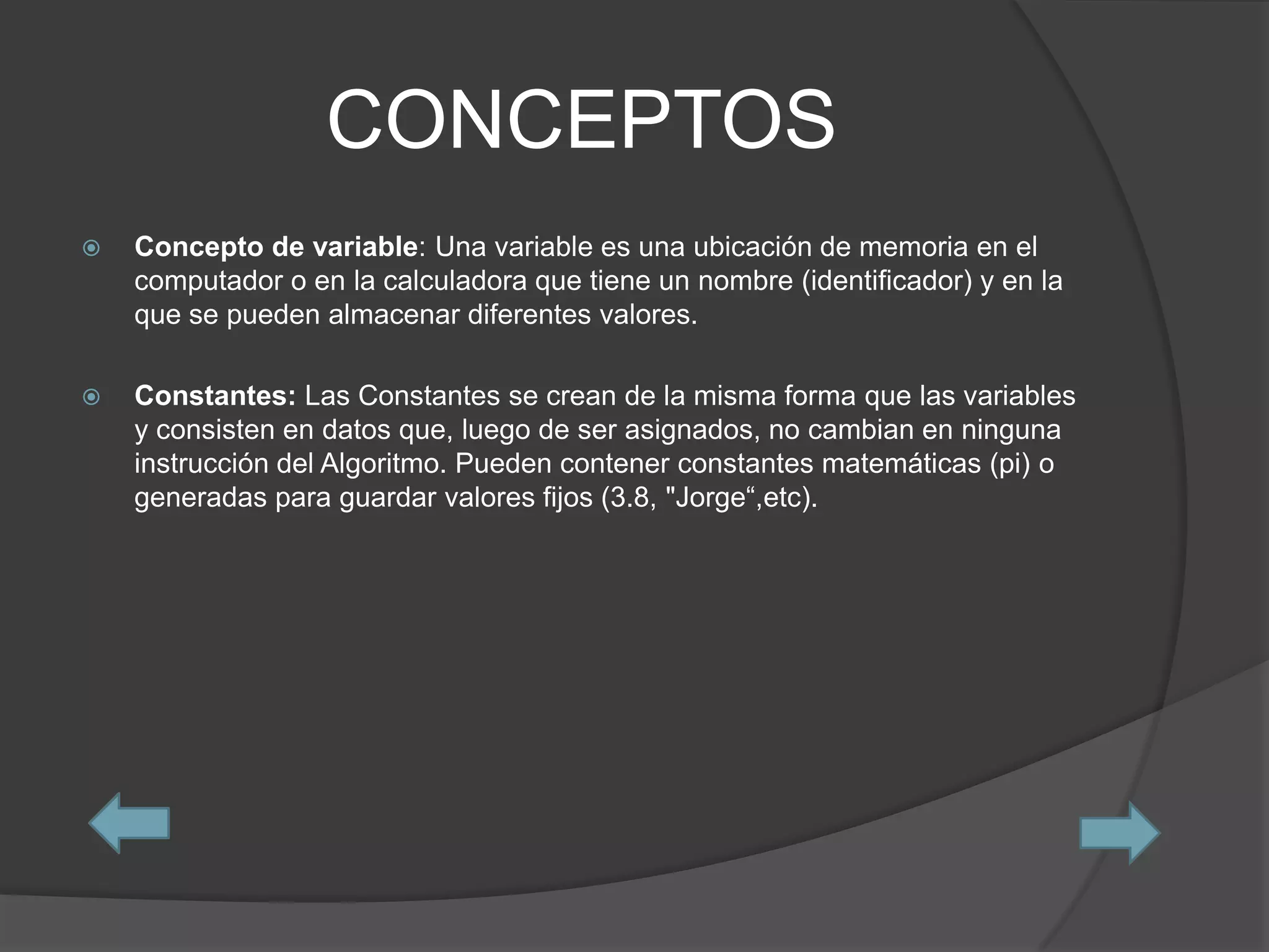 CONCEPTOS
   Concepto de variable: Una variable es una ubicación de memoria en el
    computador o en la calculadora que tiene un nombre (identificador) y en la
    que se pueden almacenar diferentes valores.

   Constantes: Las Constantes se crean de la misma forma que las variables
    y consisten en datos que, luego de ser asignados, no cambian en ninguna
    instrucción del Algoritmo. Pueden contener constantes matemáticas (pi) o
    generadas para guardar valores fijos (3.8, "Jorge“,etc).
 