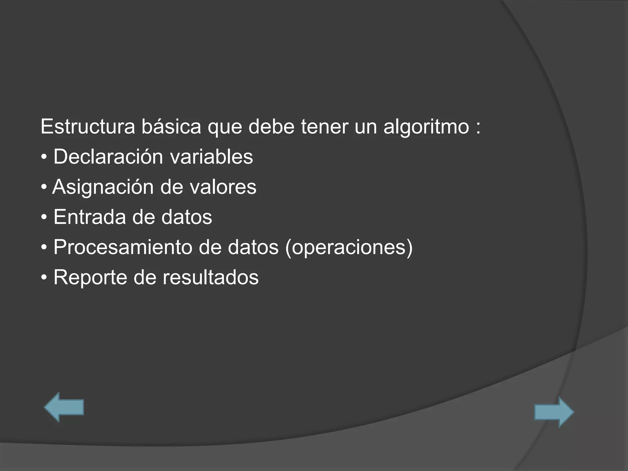 Estructura básica que debe tener un algoritmo :
• Declaración variables
• Asignación de valores
• Entrada de datos
• Procesamiento de datos (operaciones)
• Reporte de resultados
 