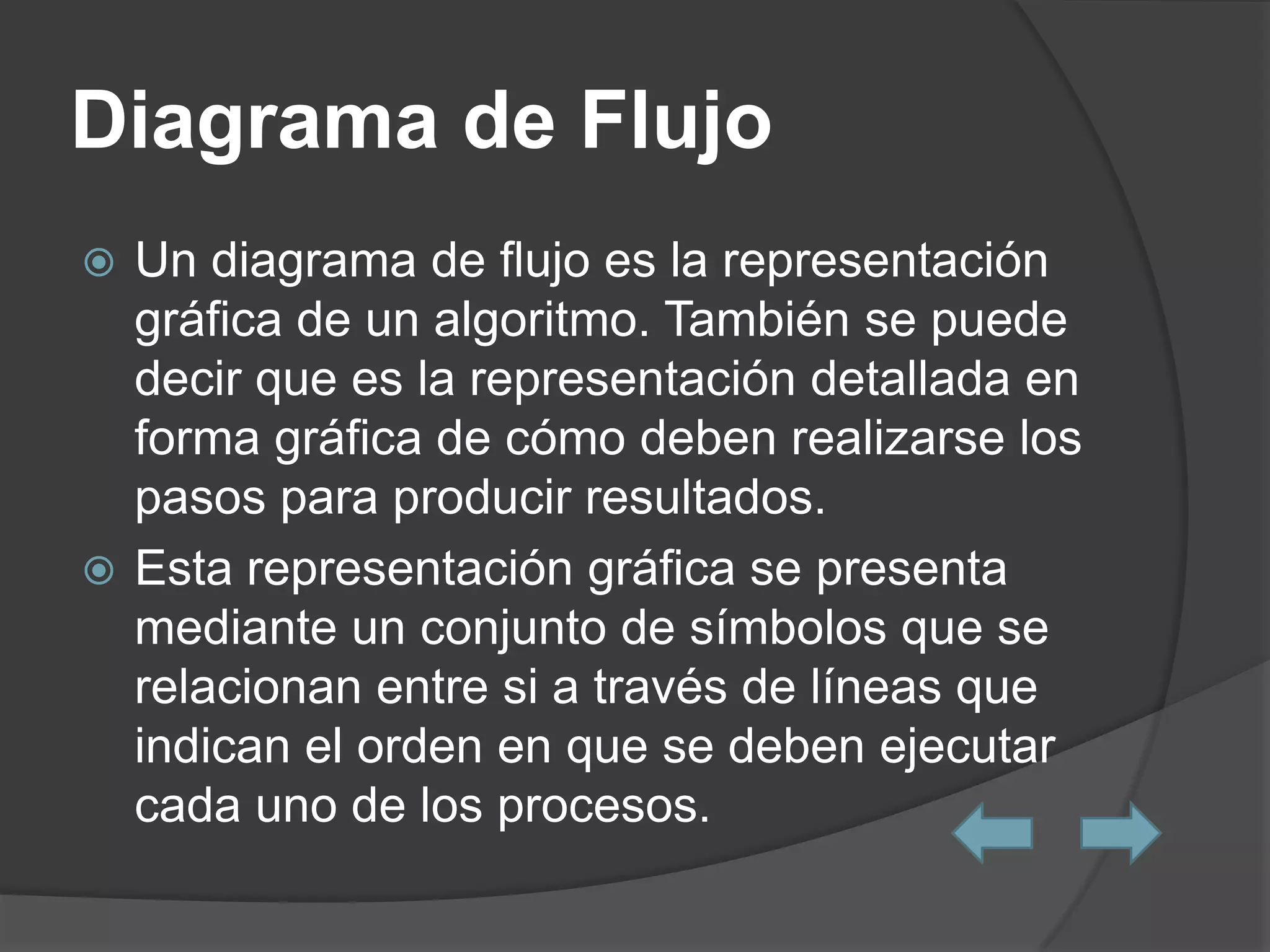 Diagrama de Flujo
 Un diagrama de flujo es la representación
  gráfica de un algoritmo. También se puede
  decir que es la representación detallada en
  forma gráfica de cómo deben realizarse los
  pasos para producir resultados.
 Esta representación gráfica se presenta
  mediante un conjunto de símbolos que se
  relacionan entre si a través de líneas que
  indican el orden en que se deben ejecutar
  cada uno de los procesos.
 