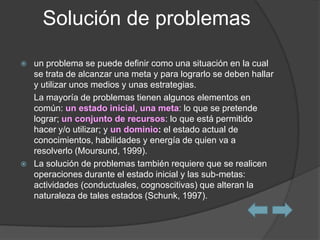 Solución de problemas

   un problema se puede definir como una situación en la cual
    se trata de alcanzar una meta y para lograrlo se deben hallar
    y utilizar unos medios y unas estrategias.
    La mayoría de problemas tienen algunos elementos en
    común: un estado inicial, una meta: lo que se pretende
    lograr; un conjunto de recursos: lo que está permitido
    hacer y/o utilizar; y un dominio: el estado actual de
    conocimientos, habilidades y energía de quien va a
    resolverlo (Moursund, 1999).
   La solución de problemas también requiere que se realicen
    operaciones durante el estado inicial y las sub-metas:
    actividades (conductuales, cognoscitivas) que alteran la
    naturaleza de tales estados (Schunk, 1997).
 