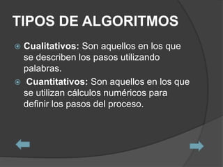 TIPOS DE ALGORITMOS
 Cualitativos: Son aquellos en los que
  se describen los pasos utilizando
  palabras.
 Cuantitativos: Son aquellos en los que
  se utilizan cálculos numéricos para
  definir los pasos del proceso.
 