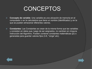 CONCEPTOS
   Concepto de variable: Una variable es una ubicación de memoria en el
    computador o en la calculadora que tiene un nombre (identificador) y en la
    que se pueden almacenar diferentes valores.

   Constantes: Las Constantes se crean de la misma forma que las variables
    y consisten en datos que, luego de ser asignados, no cambian en ninguna
    instrucción del Algoritmo. Pueden contener constantes matemáticas (pi) o
    generadas para guardar valores fijos (3.8, "Jorge“,etc).
 